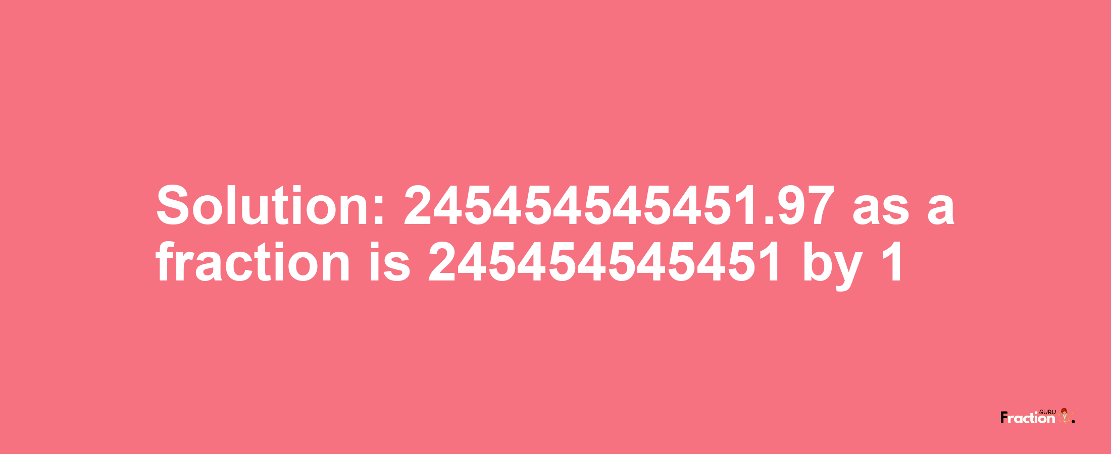 Solution:245454545451.97 as a fraction is 245454545451/1